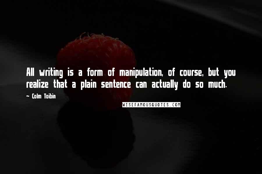 Colm Toibin Quotes: All writing is a form of manipulation, of course, but you realize that a plain sentence can actually do so much.