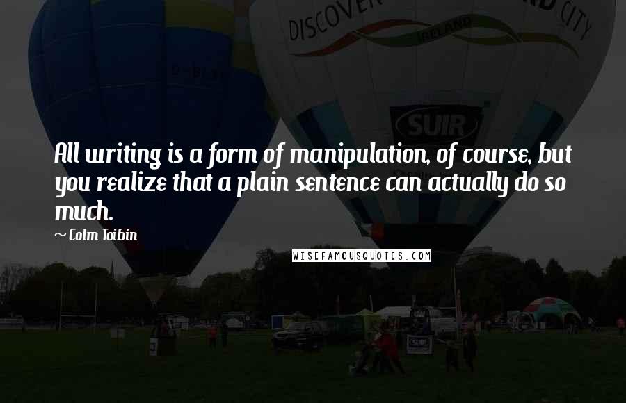 Colm Toibin Quotes: All writing is a form of manipulation, of course, but you realize that a plain sentence can actually do so much.