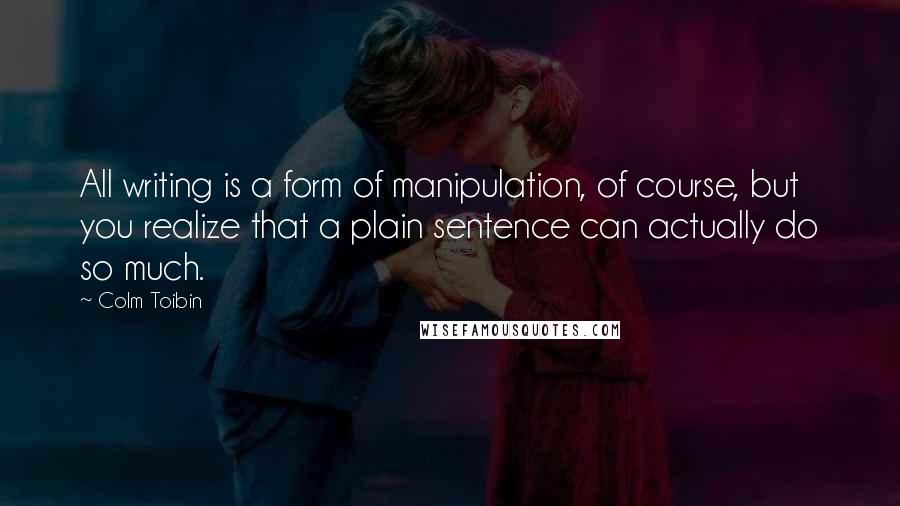 Colm Toibin Quotes: All writing is a form of manipulation, of course, but you realize that a plain sentence can actually do so much.