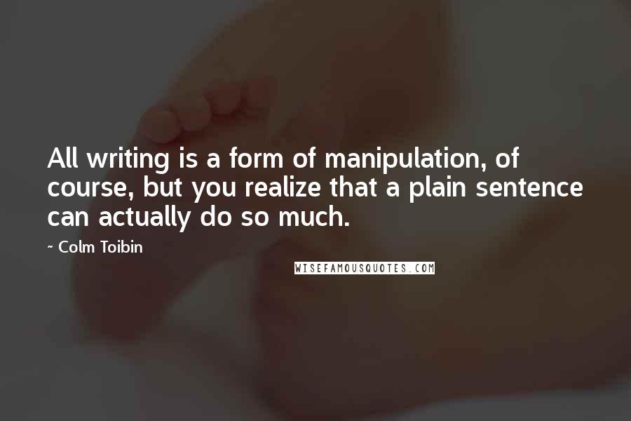 Colm Toibin Quotes: All writing is a form of manipulation, of course, but you realize that a plain sentence can actually do so much.