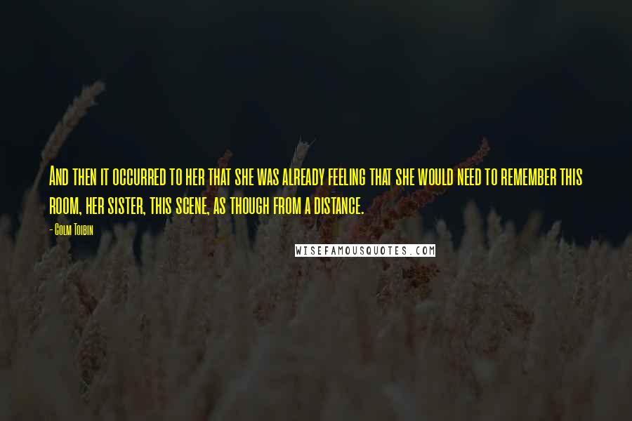 Colm Toibin Quotes: And then it occurred to her that she was already feeling that she would need to remember this room, her sister, this scene, as though from a distance.