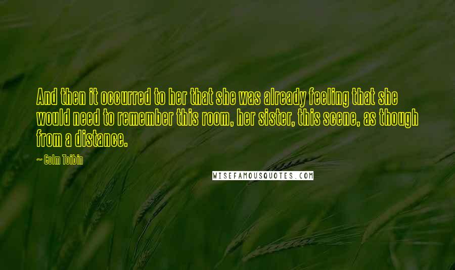 Colm Toibin Quotes: And then it occurred to her that she was already feeling that she would need to remember this room, her sister, this scene, as though from a distance.