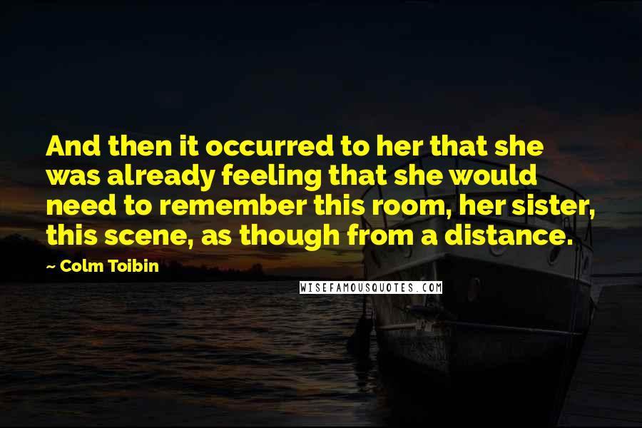 Colm Toibin Quotes: And then it occurred to her that she was already feeling that she would need to remember this room, her sister, this scene, as though from a distance.