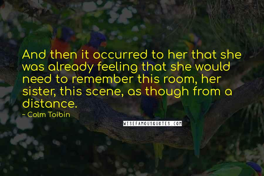 Colm Toibin Quotes: And then it occurred to her that she was already feeling that she would need to remember this room, her sister, this scene, as though from a distance.