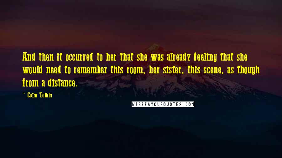 Colm Toibin Quotes: And then it occurred to her that she was already feeling that she would need to remember this room, her sister, this scene, as though from a distance.