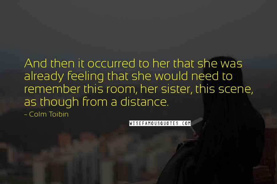 Colm Toibin Quotes: And then it occurred to her that she was already feeling that she would need to remember this room, her sister, this scene, as though from a distance.