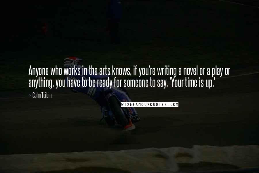 Colm Toibin Quotes: Anyone who works in the arts knows, if you're writing a novel or a play or anything, you have to be ready for someone to say, 'Your time is up.'