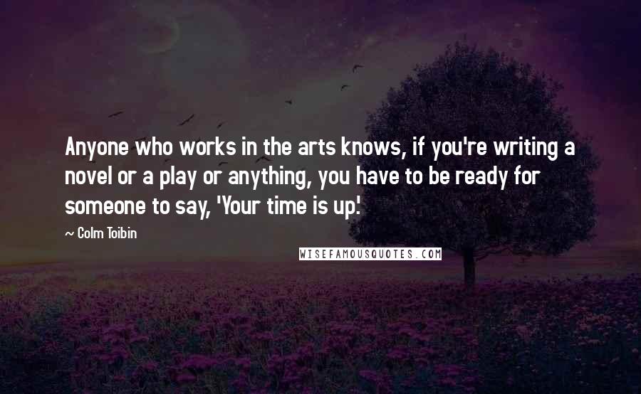 Colm Toibin Quotes: Anyone who works in the arts knows, if you're writing a novel or a play or anything, you have to be ready for someone to say, 'Your time is up.'