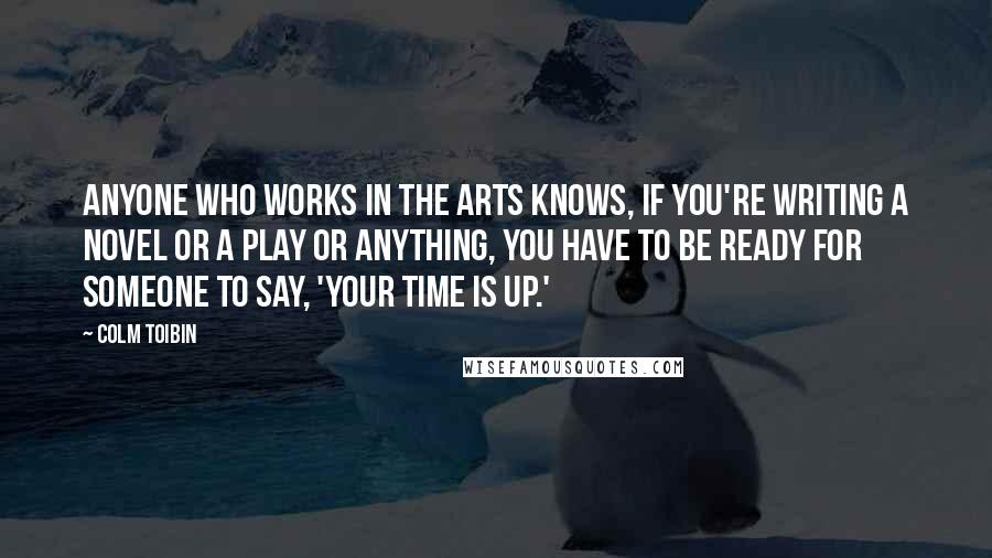 Colm Toibin Quotes: Anyone who works in the arts knows, if you're writing a novel or a play or anything, you have to be ready for someone to say, 'Your time is up.'