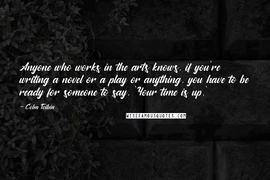 Colm Toibin Quotes: Anyone who works in the arts knows, if you're writing a novel or a play or anything, you have to be ready for someone to say, 'Your time is up.'