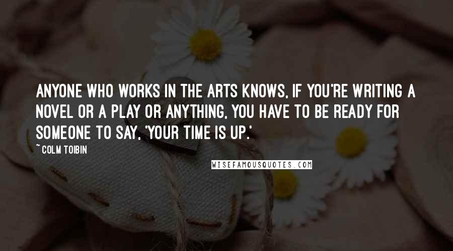 Colm Toibin Quotes: Anyone who works in the arts knows, if you're writing a novel or a play or anything, you have to be ready for someone to say, 'Your time is up.'