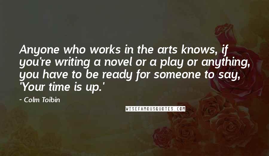 Colm Toibin Quotes: Anyone who works in the arts knows, if you're writing a novel or a play or anything, you have to be ready for someone to say, 'Your time is up.'