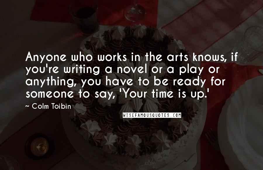 Colm Toibin Quotes: Anyone who works in the arts knows, if you're writing a novel or a play or anything, you have to be ready for someone to say, 'Your time is up.'