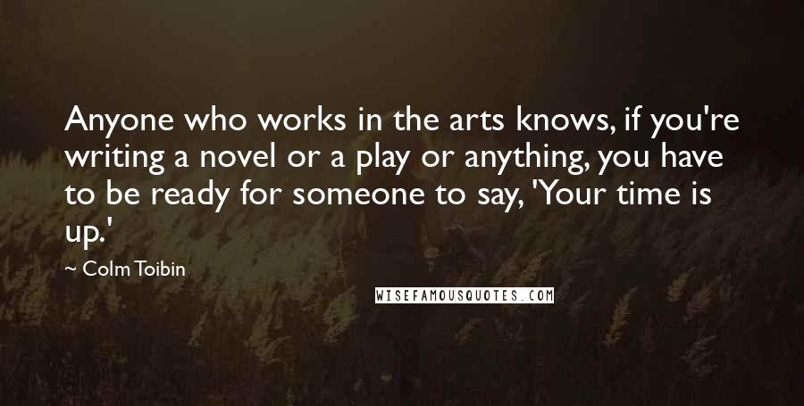 Colm Toibin Quotes: Anyone who works in the arts knows, if you're writing a novel or a play or anything, you have to be ready for someone to say, 'Your time is up.'