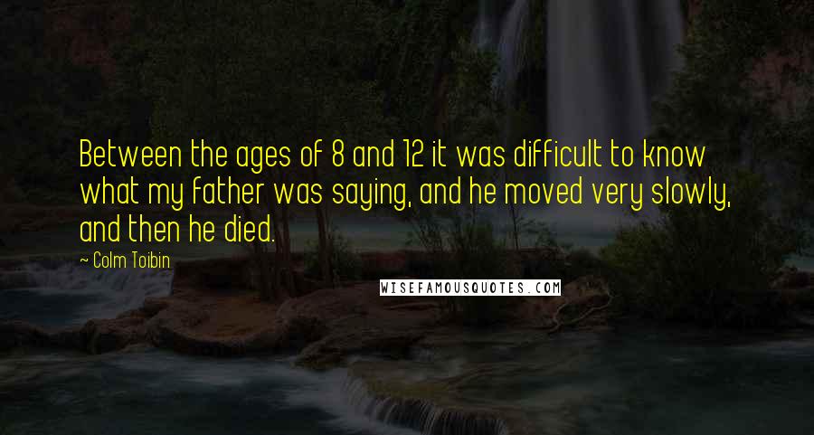Colm Toibin Quotes: Between the ages of 8 and 12 it was difficult to know what my father was saying, and he moved very slowly, and then he died.
