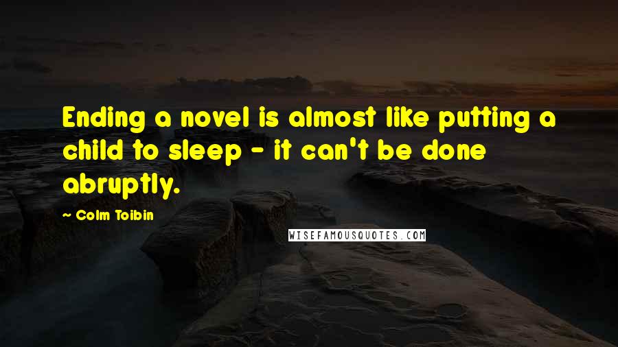 Colm Toibin Quotes: Ending a novel is almost like putting a child to sleep - it can't be done abruptly.