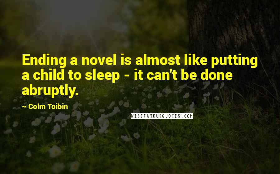 Colm Toibin Quotes: Ending a novel is almost like putting a child to sleep - it can't be done abruptly.