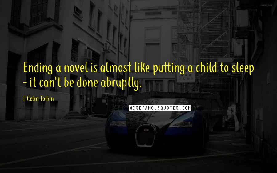 Colm Toibin Quotes: Ending a novel is almost like putting a child to sleep - it can't be done abruptly.