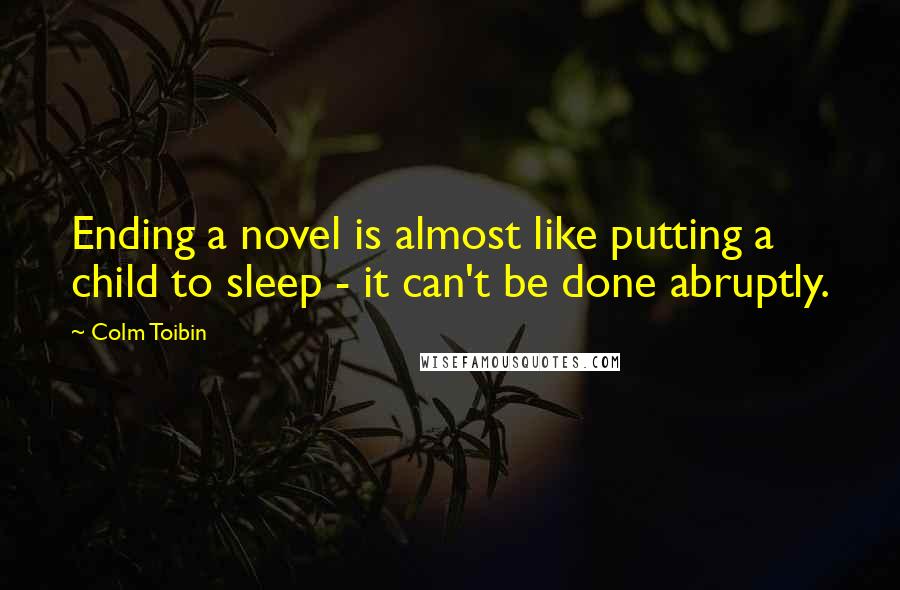 Colm Toibin Quotes: Ending a novel is almost like putting a child to sleep - it can't be done abruptly.