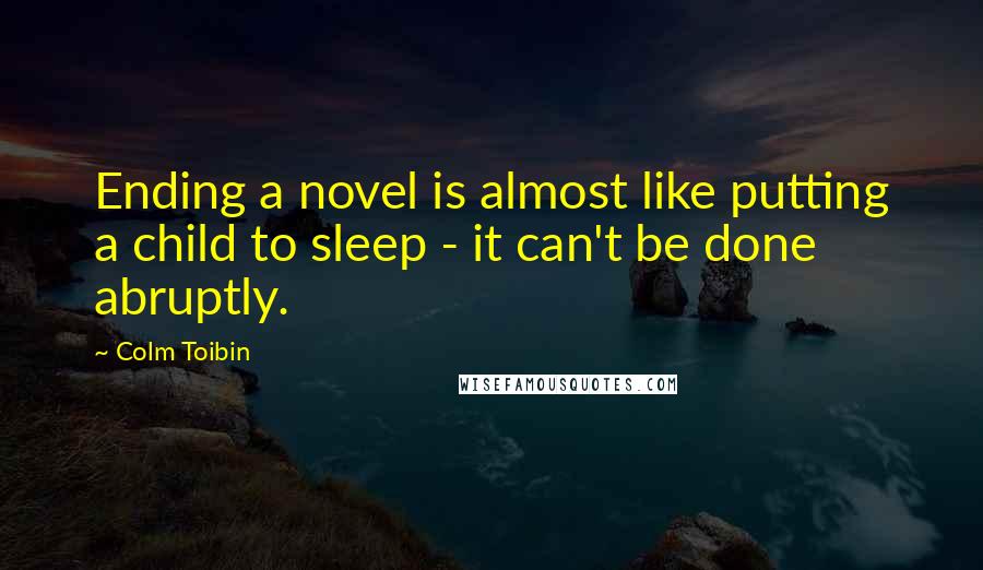 Colm Toibin Quotes: Ending a novel is almost like putting a child to sleep - it can't be done abruptly.