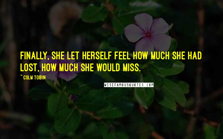 Colm Toibin Quotes: Finally, she let herself feel how much she had lost, how much she would miss.