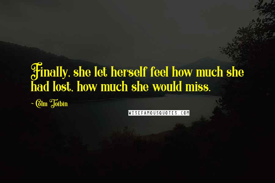 Colm Toibin Quotes: Finally, she let herself feel how much she had lost, how much she would miss.