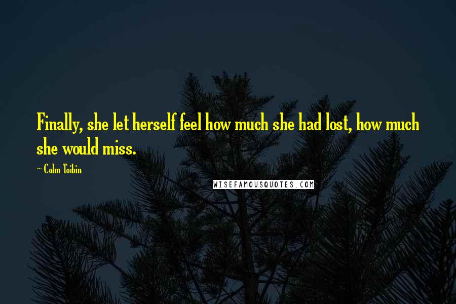 Colm Toibin Quotes: Finally, she let herself feel how much she had lost, how much she would miss.