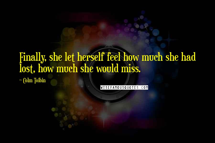 Colm Toibin Quotes: Finally, she let herself feel how much she had lost, how much she would miss.