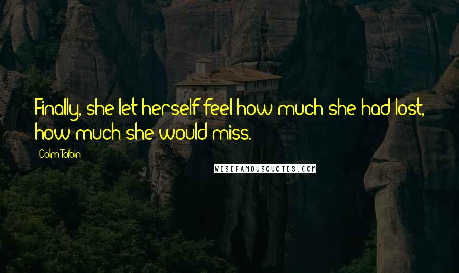 Colm Toibin Quotes: Finally, she let herself feel how much she had lost, how much she would miss.