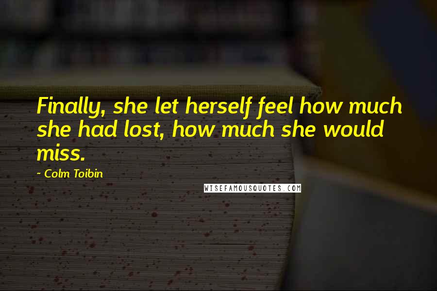 Colm Toibin Quotes: Finally, she let herself feel how much she had lost, how much she would miss.