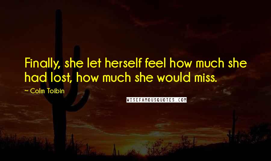 Colm Toibin Quotes: Finally, she let herself feel how much she had lost, how much she would miss.