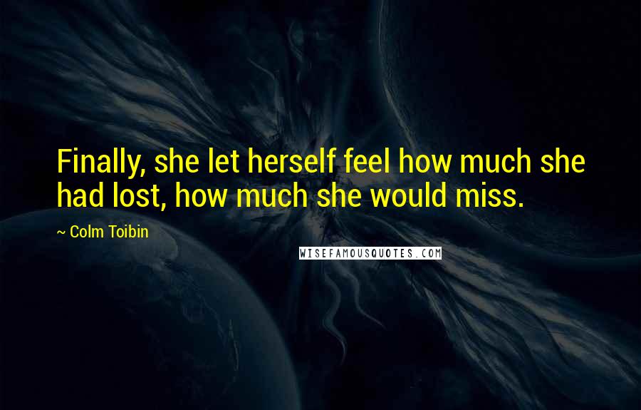 Colm Toibin Quotes: Finally, she let herself feel how much she had lost, how much she would miss.