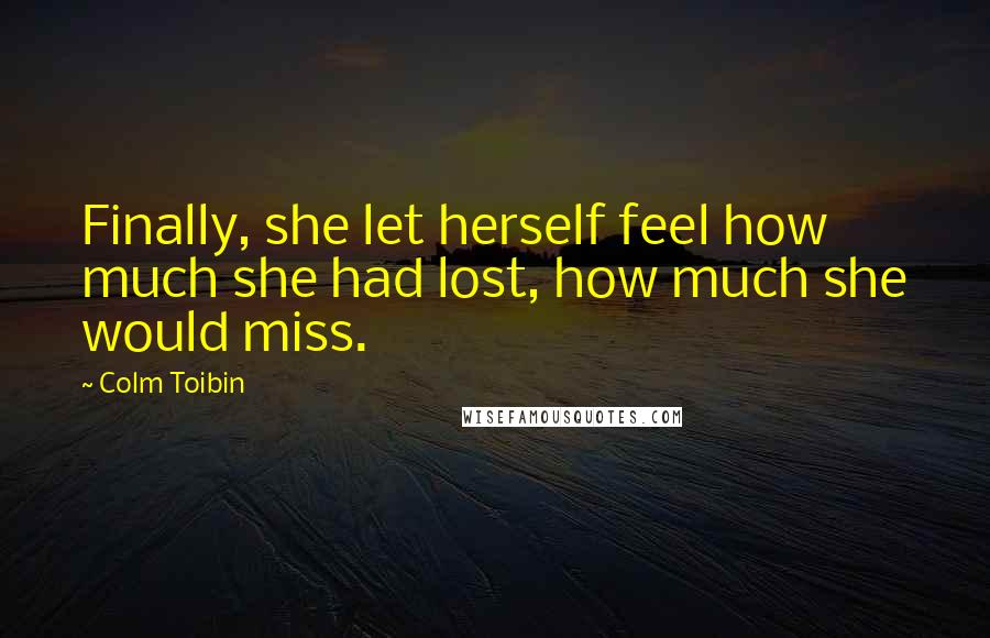 Colm Toibin Quotes: Finally, she let herself feel how much she had lost, how much she would miss.