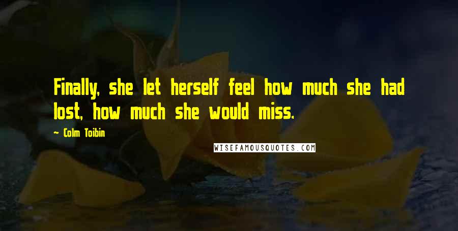 Colm Toibin Quotes: Finally, she let herself feel how much she had lost, how much she would miss.