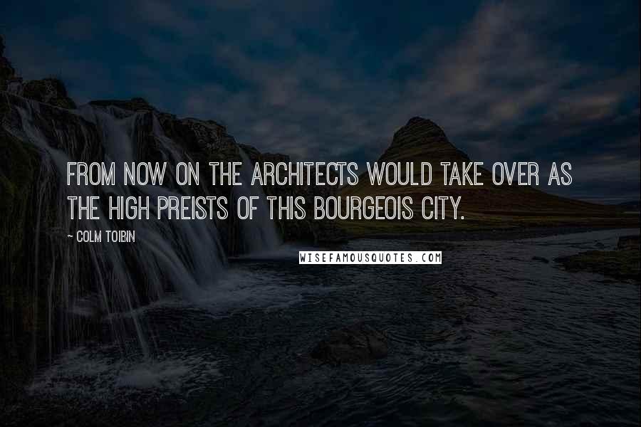 Colm Toibin Quotes: From now on the architects would take over as the high preists of this bourgeois city.