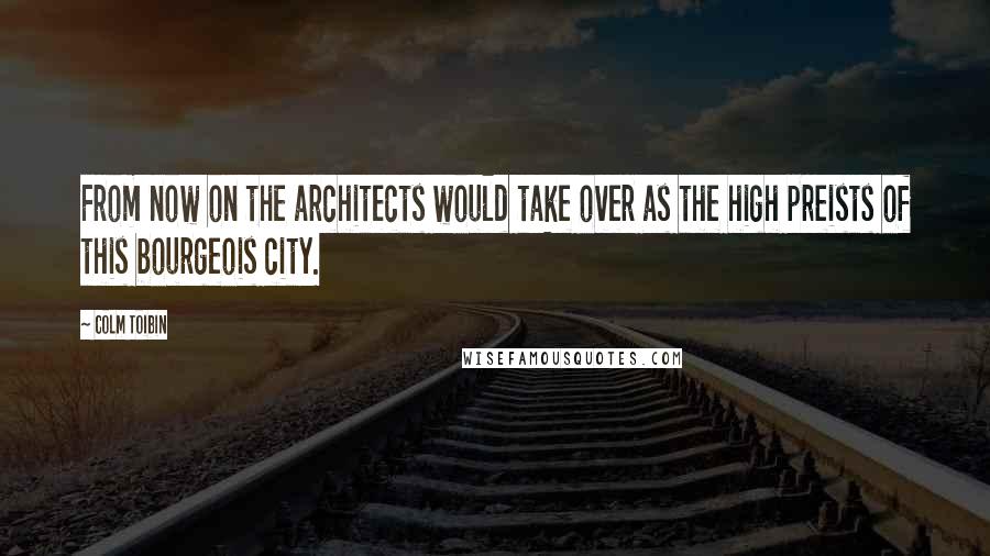 Colm Toibin Quotes: From now on the architects would take over as the high preists of this bourgeois city.