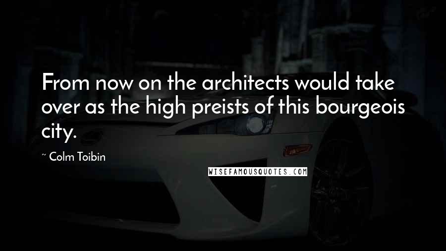 Colm Toibin Quotes: From now on the architects would take over as the high preists of this bourgeois city.
