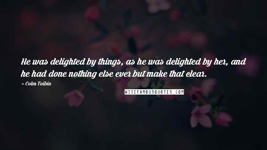 Colm Toibin Quotes: He was delighted by things, as he was delighted by her, and he had done nothing else ever but make that clear.