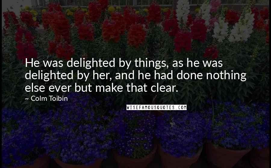 Colm Toibin Quotes: He was delighted by things, as he was delighted by her, and he had done nothing else ever but make that clear.