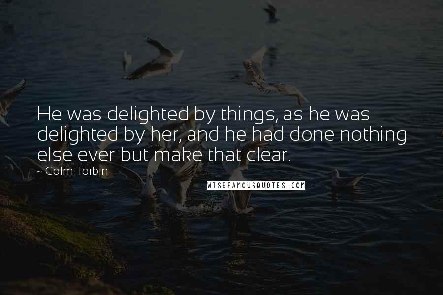 Colm Toibin Quotes: He was delighted by things, as he was delighted by her, and he had done nothing else ever but make that clear.