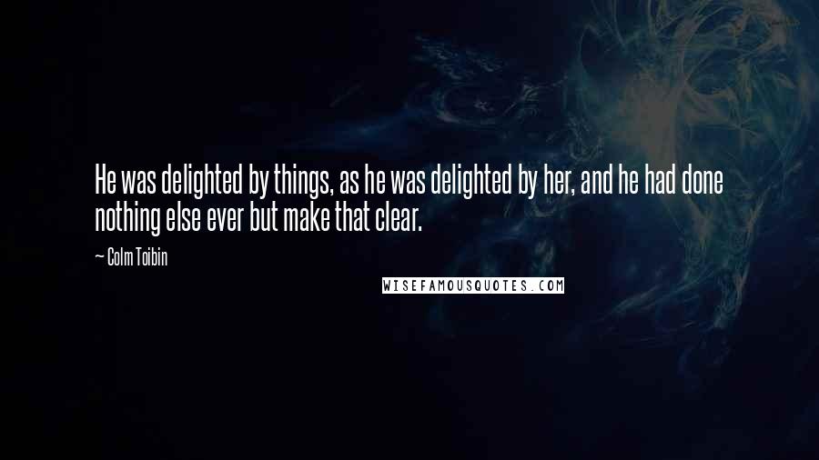 Colm Toibin Quotes: He was delighted by things, as he was delighted by her, and he had done nothing else ever but make that clear.