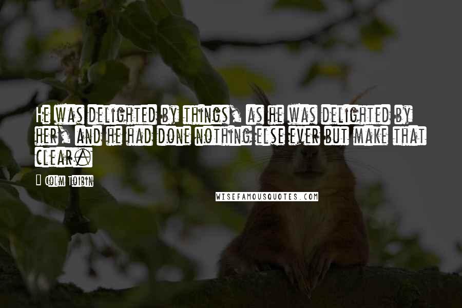 Colm Toibin Quotes: He was delighted by things, as he was delighted by her, and he had done nothing else ever but make that clear.