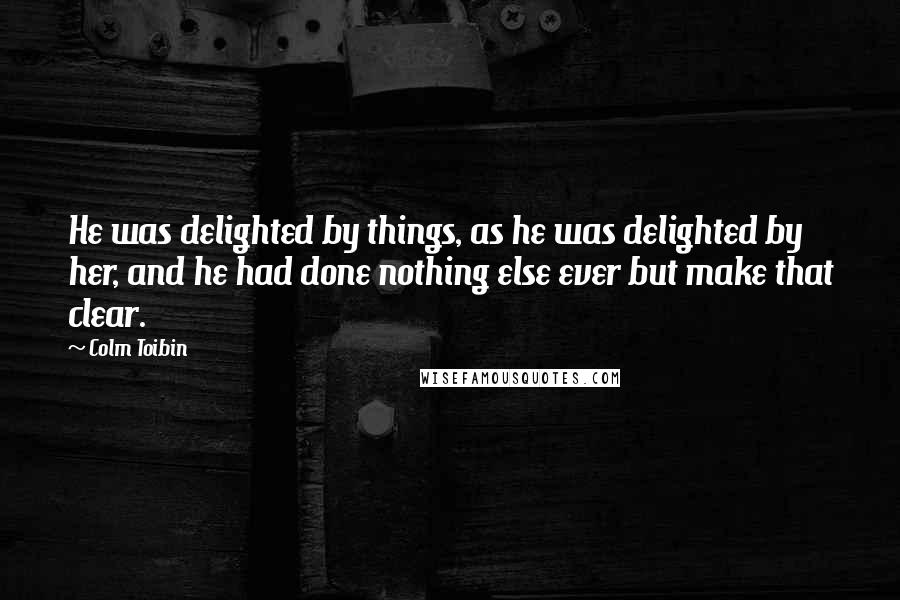 Colm Toibin Quotes: He was delighted by things, as he was delighted by her, and he had done nothing else ever but make that clear.