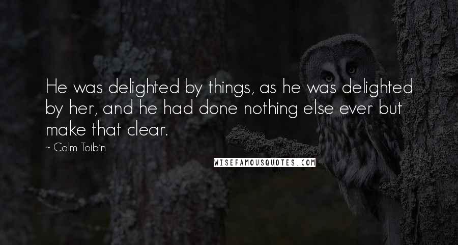 Colm Toibin Quotes: He was delighted by things, as he was delighted by her, and he had done nothing else ever but make that clear.