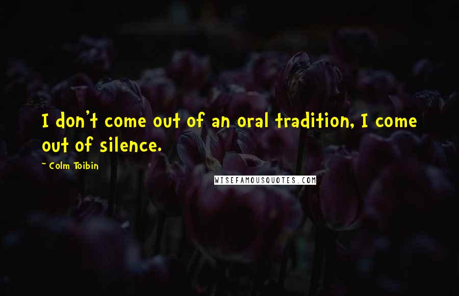 Colm Toibin Quotes: I don't come out of an oral tradition, I come out of silence.