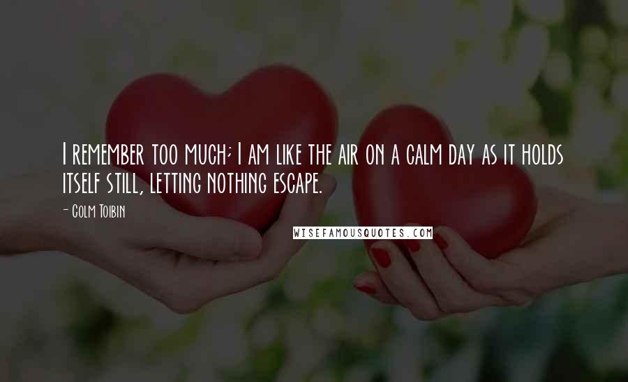 Colm Toibin Quotes: I remember too much; I am like the air on a calm day as it holds itself still, letting nothing escape.