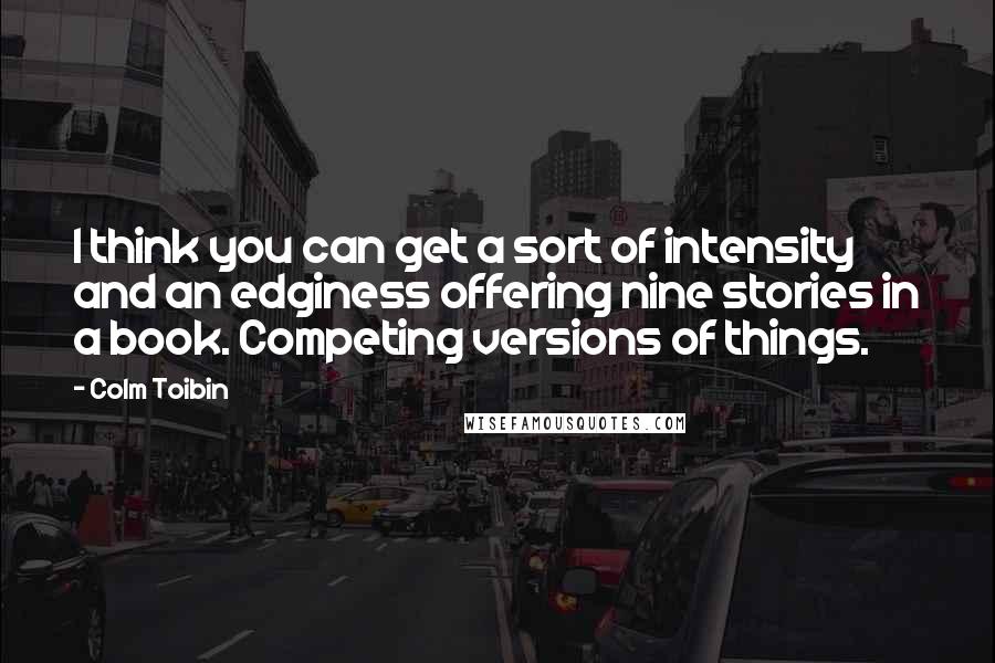 Colm Toibin Quotes: I think you can get a sort of intensity and an edginess offering nine stories in a book. Competing versions of things.
