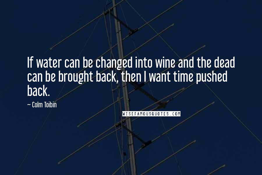 Colm Toibin Quotes: If water can be changed into wine and the dead can be brought back, then I want time pushed back.