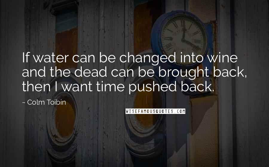 Colm Toibin Quotes: If water can be changed into wine and the dead can be brought back, then I want time pushed back.