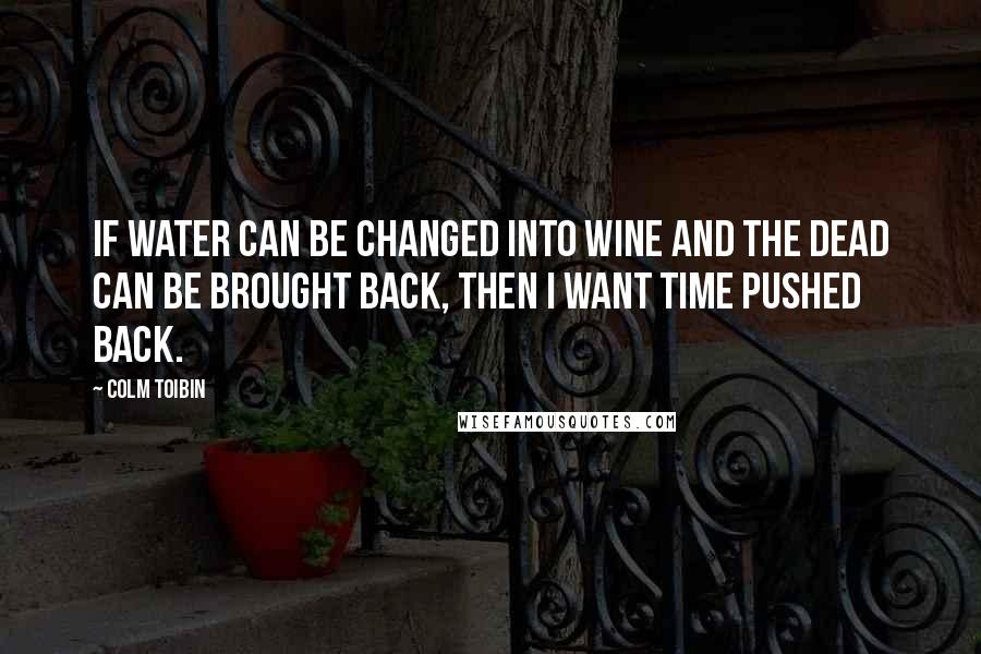 Colm Toibin Quotes: If water can be changed into wine and the dead can be brought back, then I want time pushed back.